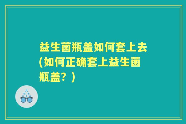益生菌瓶盖如何套上去(如何正确套上益生菌瓶盖?) 益生菌瓶盖如何套上去(如何正确套上益生菌瓶盖?)