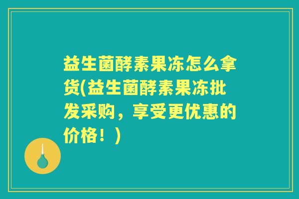 益生菌酵素果冻怎么拿货(益生菌酵素果冻批发采购,享受更优惠的价格!) 益生菌酵素果冻怎么拿货(益生菌酵素果冻批发采购,享受更优惠的价格!)