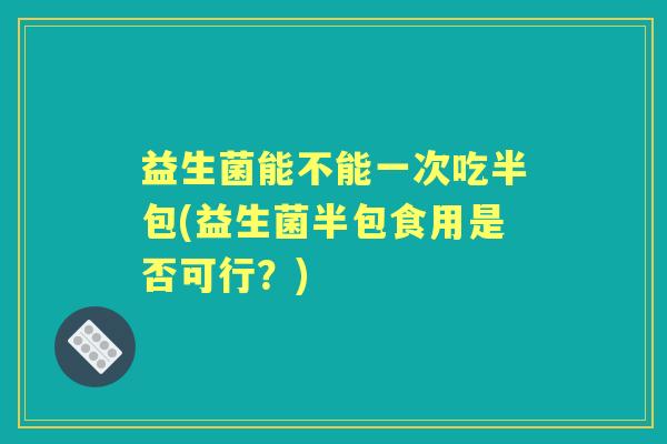 益生菌能不能一次吃半包(益生菌半包食用是否可行?) 益生菌能不能一次吃半包(益生菌半包食用是否可行?)
