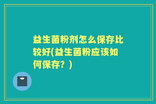 益生菌粉剂怎么保存比较好(益生菌粉应该如何保存?) 益生菌粉剂怎么保存比较好(益生菌粉应该如何保存?)