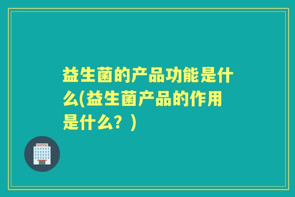 益生菌的产品功能是什么(益生菌产品的作用是什么?) 益生菌的产品功能是什么(益生菌产品的作用是什么?)