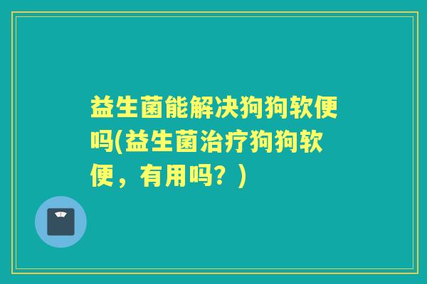 益生菌能解决狗狗软便吗(益生菌狗狗软便,有用吗?) 益生菌能解决狗狗软便吗(益生菌狗狗软便,有用吗?)