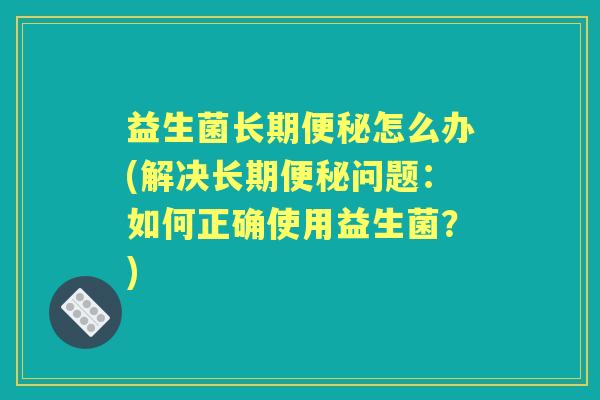 益生菌长期怎么办(解决长期问题:如何正确使用益生菌?) 益生菌长期怎么办(解决长期问题:如何正确使用益生菌?)