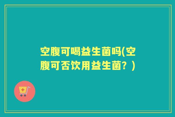 空腹可喝益生菌吗(空腹可否饮用益生菌?) 空腹可喝益生菌吗(空腹可否饮用益生菌?)