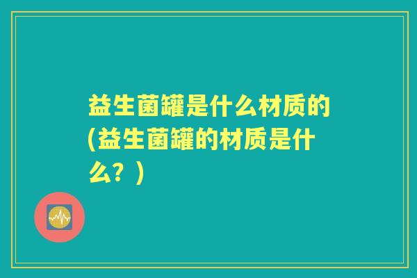 益生菌罐是什么材质的(益生菌罐的材质是什么?) 益生菌罐是什么材质的(益生菌罐的材质是什么?)