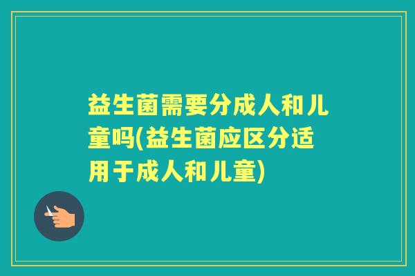 益生菌需要分成人和儿童吗(益生菌应区分适用于成人和儿童) 益生菌需要分成人和儿童吗(益生菌应区分适用于成人和儿童)