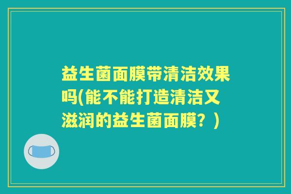益生菌面膜带清洁效果吗(能不能打造清洁又滋润的益生菌面膜？)