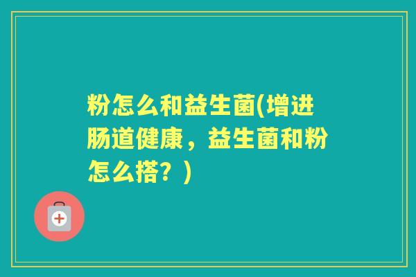 粉怎么和益生菌(增进肠道健康,益生菌和粉怎么搭?) 粉怎么和益生菌(增进肠道健康,益生菌和粉怎么搭?)