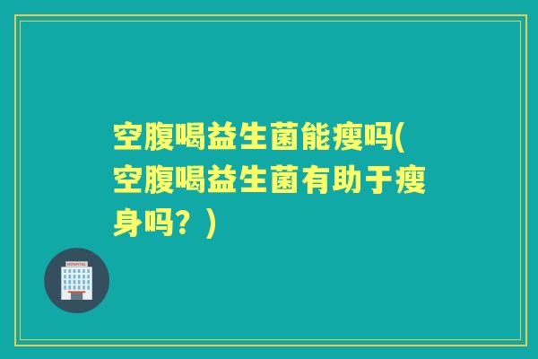 空腹喝益生菌能瘦吗(空腹喝益生菌有助于瘦身吗?) 空腹喝益生菌能瘦吗(空腹喝益生菌有助于瘦身吗?)