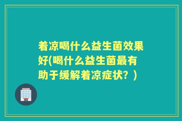 着凉喝什么益生菌效果好(喝什么益生菌有助于缓解着凉症状?) 着凉喝什么益生菌效果好(喝什么益生菌有助于缓解着凉症状?)