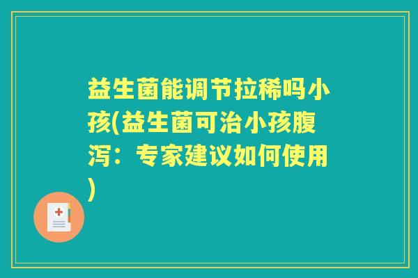 益生菌能调节拉稀吗小孩(益生菌可小孩：专家建议如何使用)