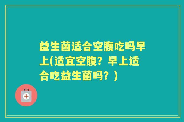 益生菌适合空腹吃吗早上(适宜空腹?早上适合吃益生菌吗?) 益生菌适合空腹吃吗早上(适宜空腹?早上适合吃益生菌吗?)