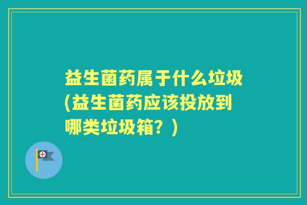 益生菌药属于什么垃圾(益生菌药应该投放到哪类垃圾箱?) 益生菌药属于什么垃圾(益生菌药应该投放到哪类垃圾箱?)