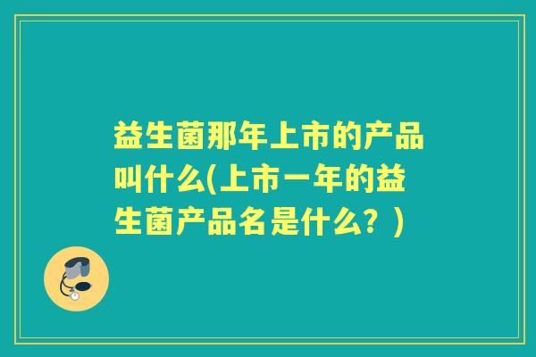 益生菌那年上市的产品叫什么(上市一年的益生菌产品名是什么?) 益生菌那年上市的产品叫什么(上市一年的益生菌产品名是什么?)
