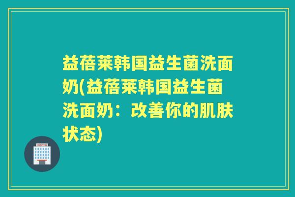 益蓓莱韩国益生菌洗面奶(益蓓莱韩国益生菌洗面奶:改善你的状态) 益蓓莱韩国益生菌洗面奶(益蓓莱韩国益生菌洗面奶:改善你的状态)