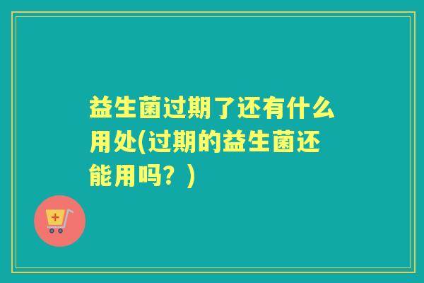益生菌过期了还有什么用处(过期的益生菌还能用吗?) 益生菌过期了还有什么用处(过期的益生菌还能用吗?)