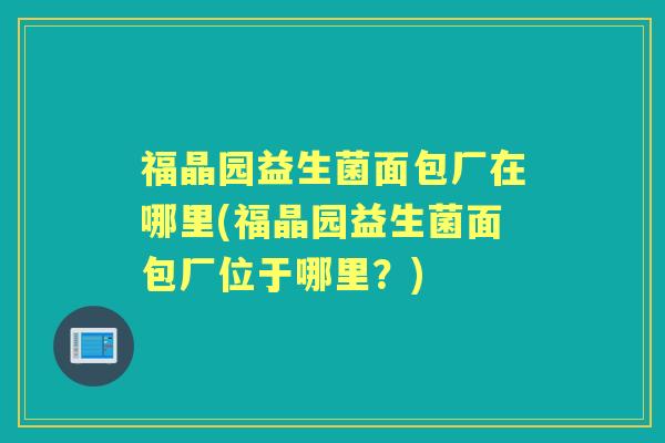 福晶园益生菌面包厂在哪里(福晶园益生菌面包厂位于哪里?) 福晶园益生菌面包厂在哪里(福晶园益生菌面包厂位于哪里?)