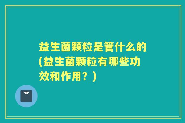 益生菌颗粒是管什么的(益生菌颗粒有哪些功效和作用？)