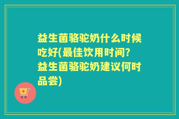 益生菌骆驼奶什么时候吃好(佳饮用时间?益生菌骆驼奶建议何时品尝) 益生菌骆驼奶什么时候吃好(佳饮用时间?益生菌骆驼奶建议何时品尝)