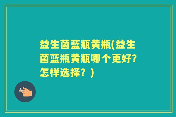益生菌蓝瓶黄瓶(益生菌蓝瓶黄瓶哪个更好?怎样选择?) 益生菌蓝瓶黄瓶(益生菌蓝瓶黄瓶哪个更好?怎样选择?)