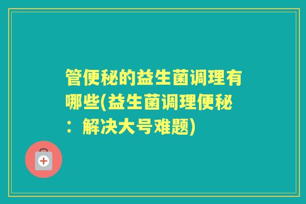 管的益生菌调理有哪些(益生菌调理:解决大号难题) 管的益生菌调理有哪些(益生菌调理:解决大号难题)