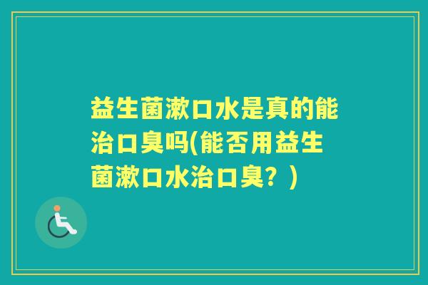 益生菌漱口水是真的能吗(能否用益生菌漱口水?) 益生菌漱口水是真的能吗(能否用益生菌漱口水?)