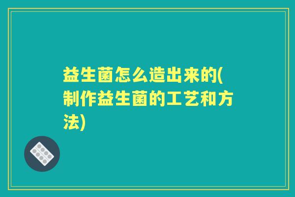 益生菌怎么造出来的(制作益生菌的工艺和方法)