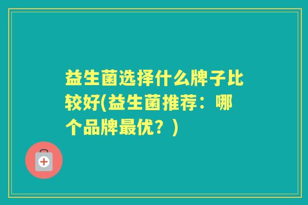 益生菌选择什么牌子比较好(益生菌推荐:哪个品牌优?) 益生菌选择什么牌子比较好(益生菌推荐:哪个品牌优?)