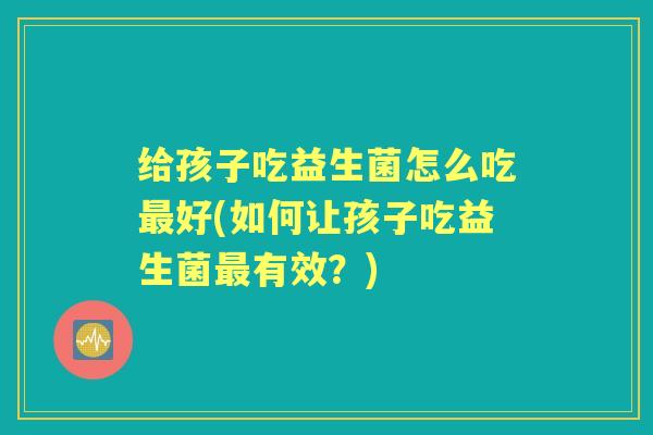 给孩子吃益生菌怎么吃好(如何让孩子吃益生菌有效?) 给孩子吃益生菌怎么吃好(如何让孩子吃益生菌有效?)