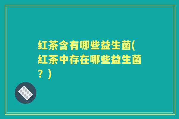 红茶含有哪些益生菌(红茶中存在哪些益生菌?) 红茶含有哪些益生菌(红茶中存在哪些益生菌?)