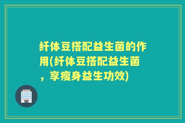 纤体豆搭配益生菌的作用(纤体豆搭配益生菌,享瘦身益生功效) 纤体豆搭配益生菌的作用(纤体豆搭配益生菌,享瘦身益生功效)