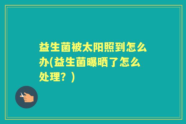 益生菌被太阳照到怎么办(益生菌曝晒了怎么处理?) 益生菌被太阳照到怎么办(益生菌曝晒了怎么处理?)