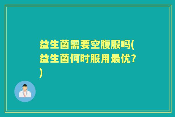 益生菌需要空腹服吗(益生菌何时服用优？)