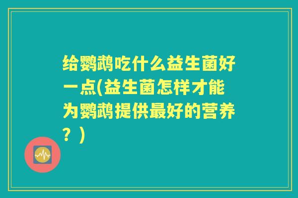 给鹦鹉吃什么益生菌好一点(益生菌怎样才能为鹦鹉提供好的营养?) 给鹦鹉吃什么益生菌好一点(益生菌怎样才能为鹦鹉提供好的营养?)