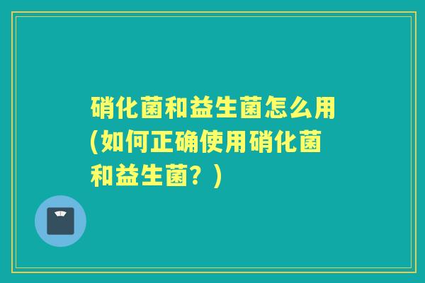 硝化菌和益生菌怎么用(如何正确使用硝化菌和益生菌？)