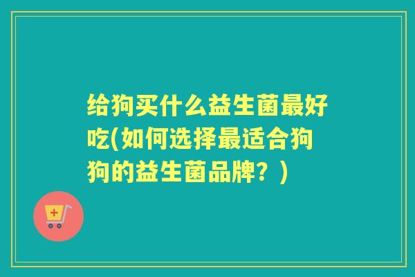 给狗买什么益生菌好吃(如何选择适合狗狗的益生菌品牌?) 给狗买什么益生菌好吃(如何选择适合狗狗的益生菌品牌?)