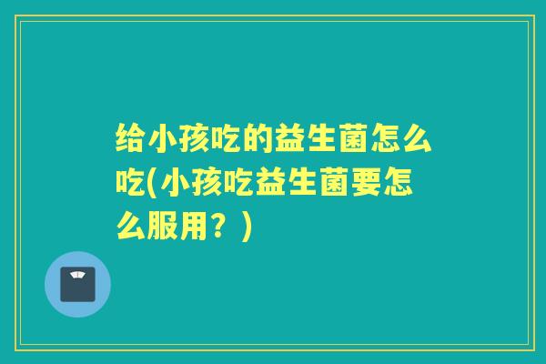 给小孩吃的益生菌怎么吃(小孩吃益生菌要怎么服用?) 给小孩吃的益生菌怎么吃(小孩吃益生菌要怎么服用?)