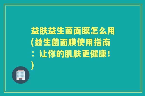 益肤益生菌面膜怎么用(益生菌面膜使用指南:让你的更健康!) 益肤益生菌面膜怎么用(益生菌面膜使用指南:让你的更健康!)