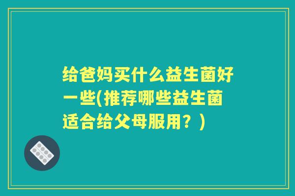 给爸妈买什么益生菌好一些(推荐哪些益生菌适合给父母服用？)