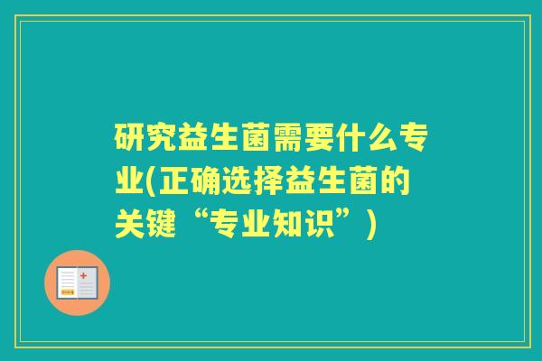 研究益生菌需要什么专业(正确选择益生菌的关键“专业知识”) 研究益生菌需要什么专业(正确选择益生菌的关键“专业知识”)