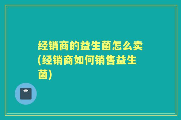 经销商的益生菌怎么卖(经销商如何销售益生菌) 经销商的益生菌怎么卖(经销商如何销售益生菌)