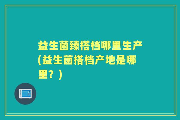 益生菌臻搭档哪里生产(益生菌搭档产地是哪里?) 益生菌臻搭档哪里生产(益生菌搭档产地是哪里?)