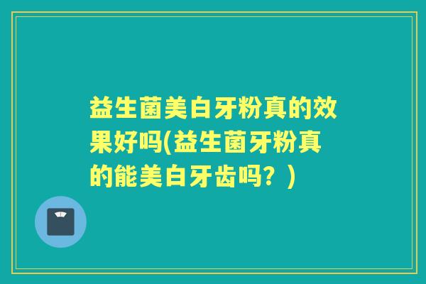 益生菌美白牙粉真的效果好吗(益生菌牙粉真的能美白牙齿吗?) 益生菌美白牙粉真的效果好吗(益生菌牙粉真的能美白牙齿吗?)