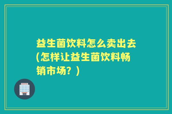 益生菌饮料怎么卖出去(怎样让益生菌饮料畅销市场?) 益生菌饮料怎么卖出去(怎样让益生菌饮料畅销市场?)