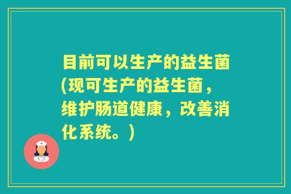 目前可以生产的益生菌(现可生产的益生菌,维护肠道健康,改善消化系统。) 目前可以生产的益生菌(现可生产的益生菌,维护肠道健康,改善消化系统。)