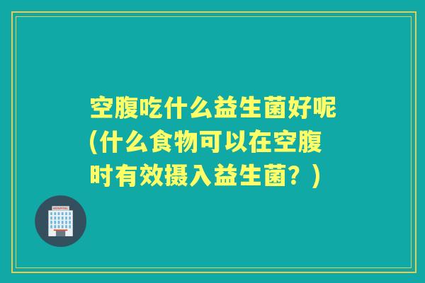 空腹吃什么益生菌好呢(什么食物可以在空腹时有效摄入益生菌?) 空腹吃什么益生菌好呢(什么食物可以在空腹时有效摄入益生菌?)