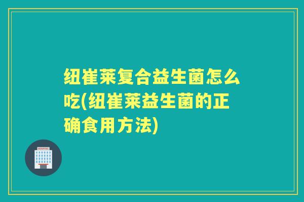 纽崔莱复合益生菌怎么吃(纽崔莱益生菌的正确食用方法) 纽崔莱复合益生菌怎么吃(纽崔莱益生菌的正确食用方法)