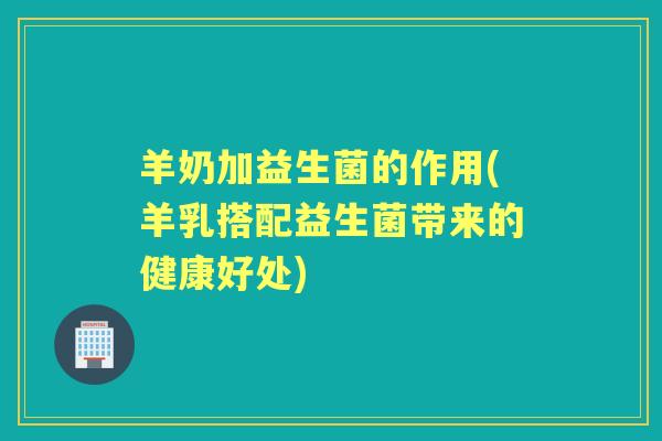 羊奶加益生菌的作用(羊乳搭配益生菌带来的健康好处)