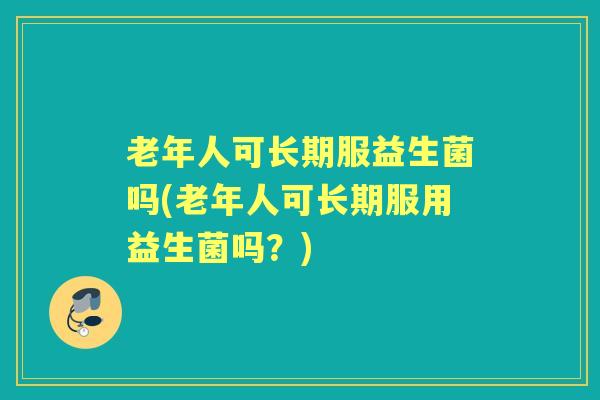 老年人可长期服益生菌吗(老年人可长期服用益生菌吗？)