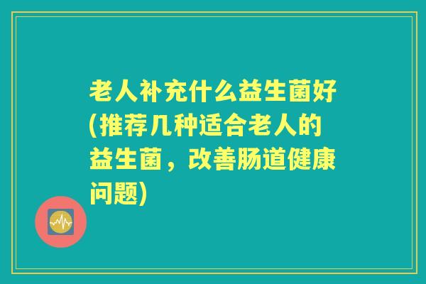 老人补充什么益生菌好(推荐几种适合老人的益生菌,改善肠道健康问题) 老人补充什么益生菌好(推荐几种适合老人的益生菌,改善肠道健康问题)